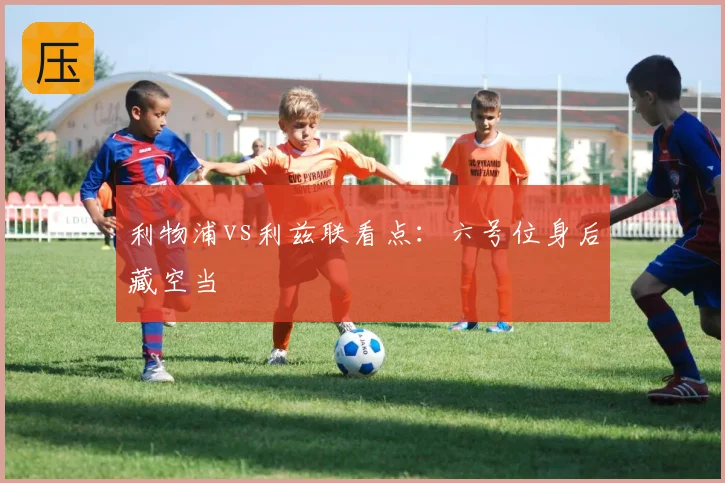 利物浦vs利兹联看点：六号位身后藏空当